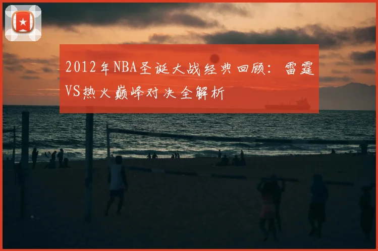 2012年NBA圣诞大战经典回顾：雷霆VS热火巅峰对决全解析