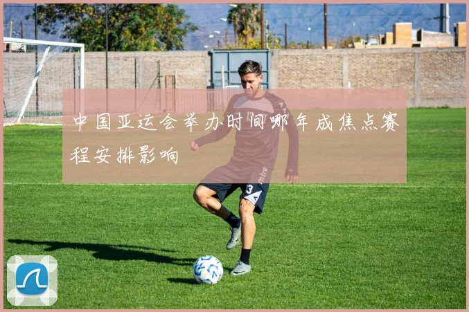 中国亚运会举办时间哪年成焦点赛程安排影响