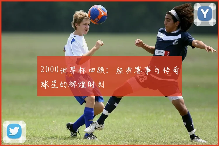2000世界杯回顾：经典赛事与传奇球星的辉煌时刻