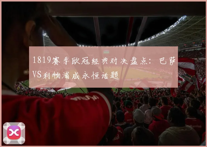 1819赛季欧冠经典对决盘点：巴萨VS利物浦成永恒话题