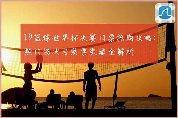 19篮球世界杯决赛门票抢购攻略：热门场次与购票渠道全解析