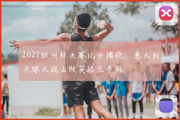 2021欧洲杯决赛比分揭晓：意大利点球大战击败英格兰夺冠