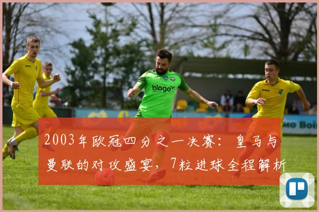 2003年欧冠四分之一决赛：皇马与曼联的对攻盛宴，7粒进球全程解析